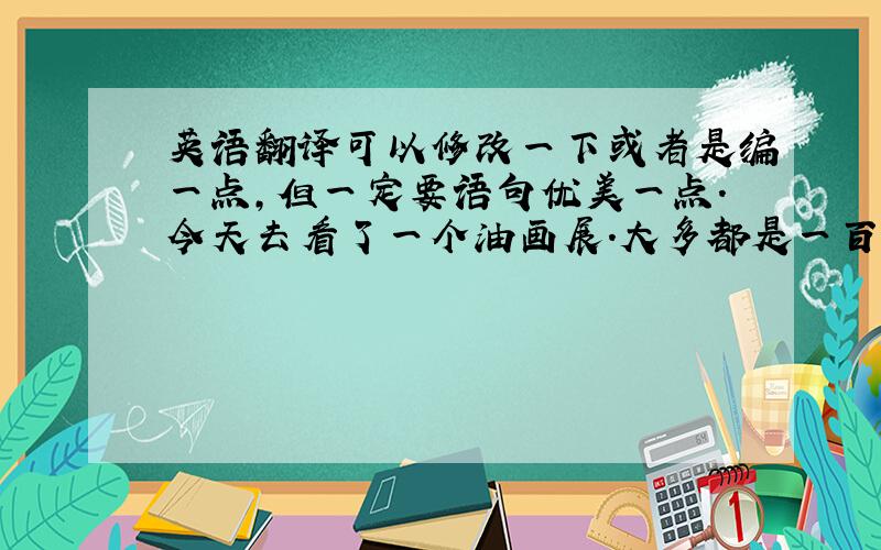 英语翻译可以修改一下或者是编一点,但一定要语句优美一点.今天去看了一个油画展.大多都是一百年前的油画.有一些有感觉,有一