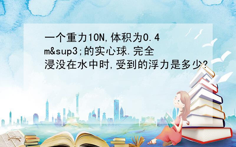 一个重力10N,体积为0.4m³的实心球.完全浸没在水中时,受到的浮力是多少?