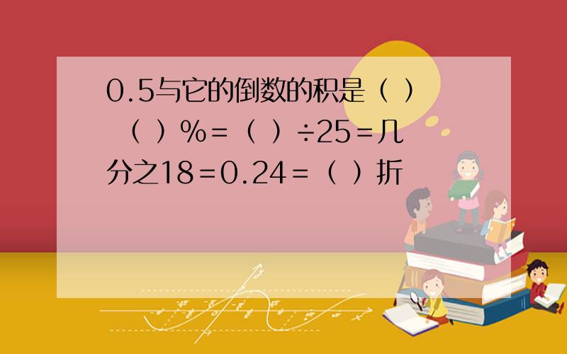 0.5与它的倒数的积是（ ） （ ）％＝（ ）÷25＝几分之18＝0.24＝（ ）折