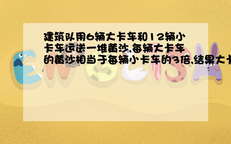 建筑队用6辆大卡车和12辆小卡车运送一堆黄沙,每辆大卡车的黄沙相当于每辆小卡车的3倍,结果大卡车比小车