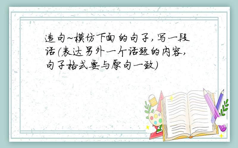 造句~模仿下面的句子,写一段话（表达另外一个话题的内容,句子格式要与原句一致）