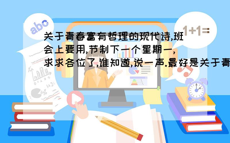 关于青春富有哲理的现代诗,班会上要用,节制下一个星期一,求求各位了,谁知道,说一声.最好是关于青春,但富有人生哲理的现代