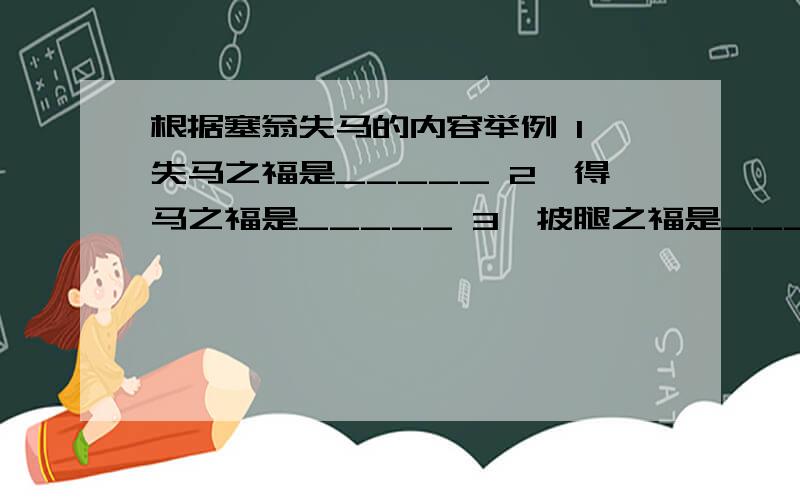 根据塞翁失马的内容举例 1,失马之福是_____ 2,得马之福是_____ 3,披腿之福是_____ 急求!