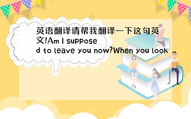 英语翻译请帮我翻译一下这句英文!Am I supposed to leave you now?When you look