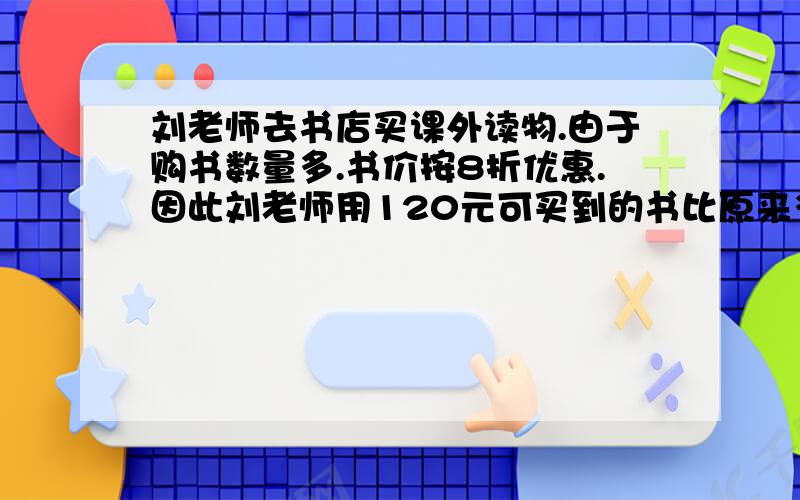 刘老师去书店买课外读物.由于购书数量多.书价按8折优惠.因此刘老师用120元可买到的书比原来多5本,那么