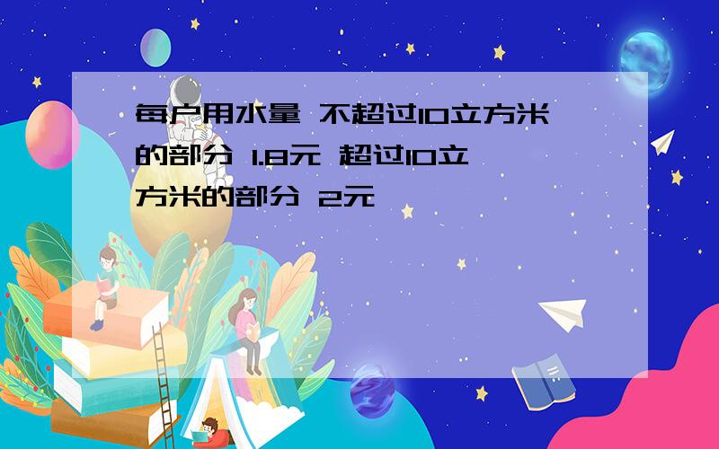 每户用水量 不超过10立方米的部分 1.8元 超过10立方米的部分 2元