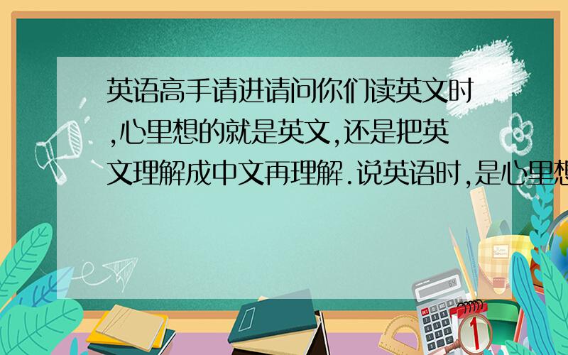 英语高手请进请问你们读英文时,心里想的就是英文,还是把英文理解成中文再理解.说英语时,是心里想的中文再翻译成英语说出来还