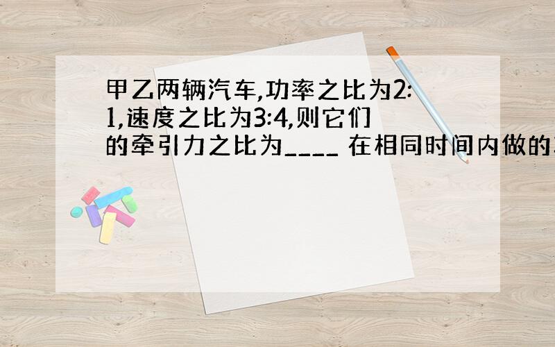 甲乙两辆汽车,功率之比为2:1,速度之比为3:4,则它们的牵引力之比为____ 在相同时间内做的功之比为____