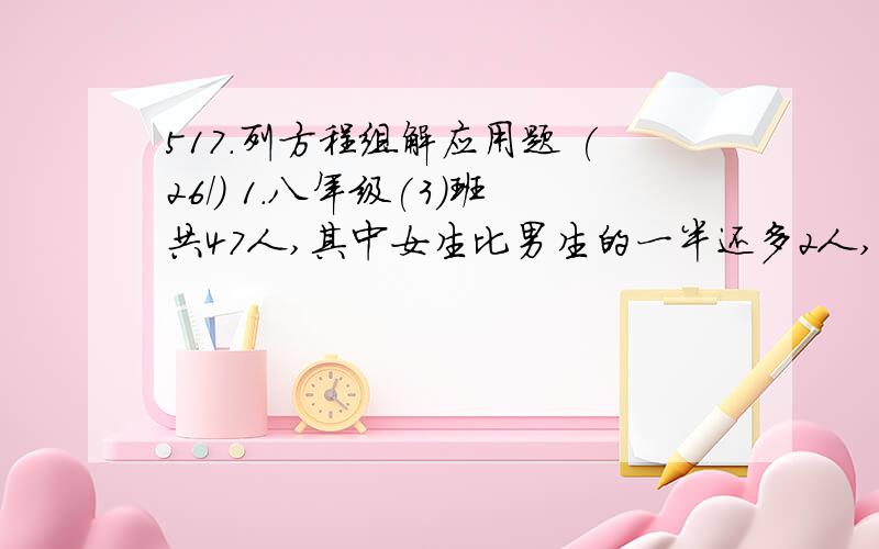 517.列方程组解应用题 (26/) 1.八年级(3)班共47人,其中女生比男生的一半还多2人,