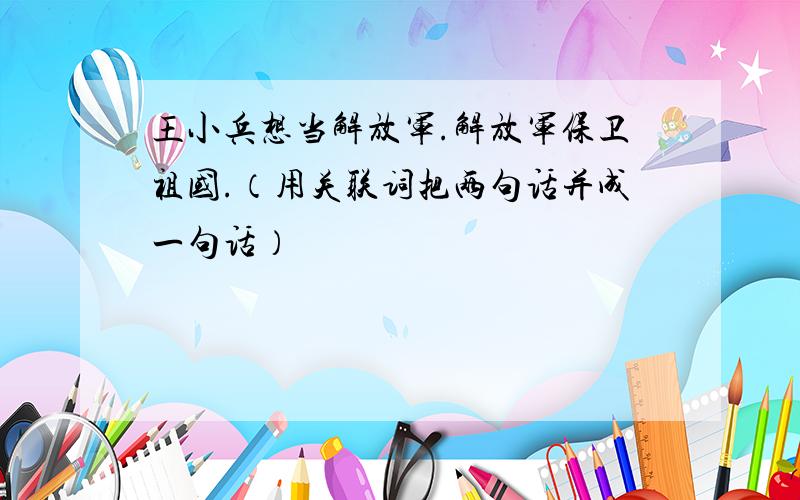 王小兵想当解放军.解放军保卫祖国.（用关联词把两句话并成一句话）