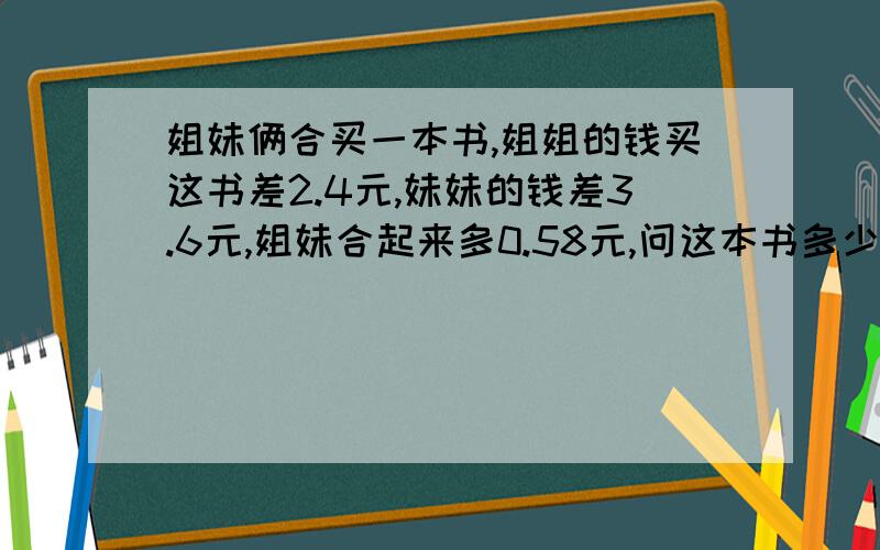 姐妹俩合买一本书,姐姐的钱买这书差2.4元,妹妹的钱差3.6元,姐妹合起来多0.58元,问这本书多少钱?求思路.