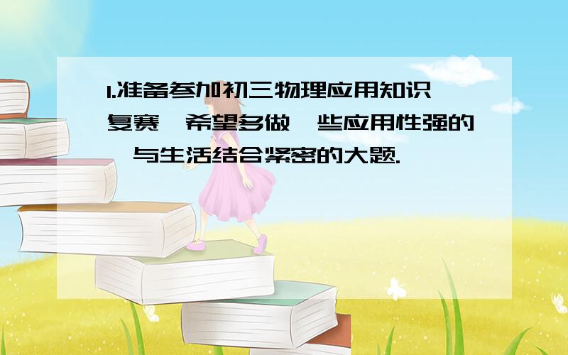 1.准备参加初三物理应用知识复赛,希望多做一些应用性强的,与生活结合紧密的大题.