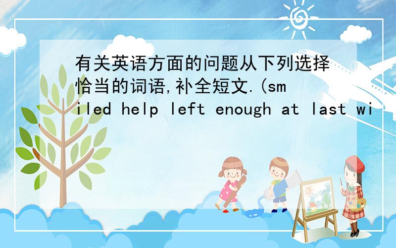 有关英语方面的问题从下列选择恰当的词语,补全短文.(smiled help left enough at last wi