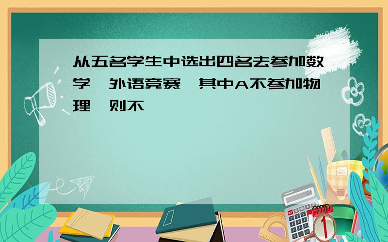 从五名学生中选出四名去参加数学,外语竞赛,其中A不参加物理,则不