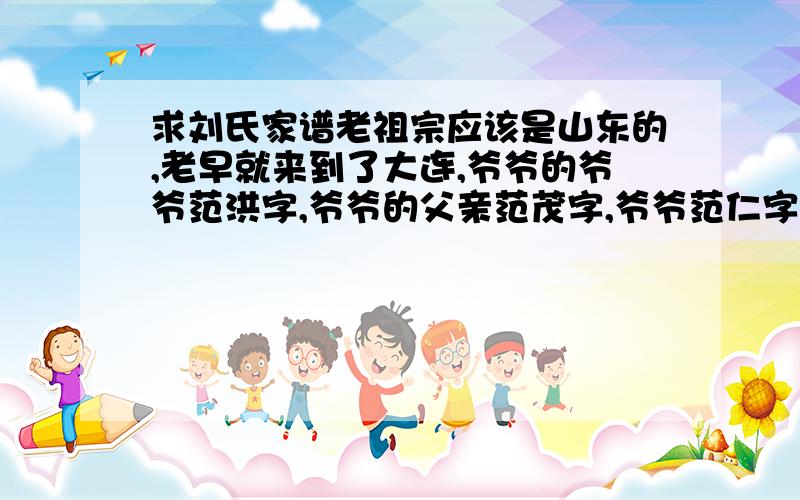 求刘氏家谱老祖宗应该是山东的,老早就来到了大连,爷爷的爷爷范洪字,爷爷的父亲范茂字,爷爷范仁字,父亲范文字,到我这代就没