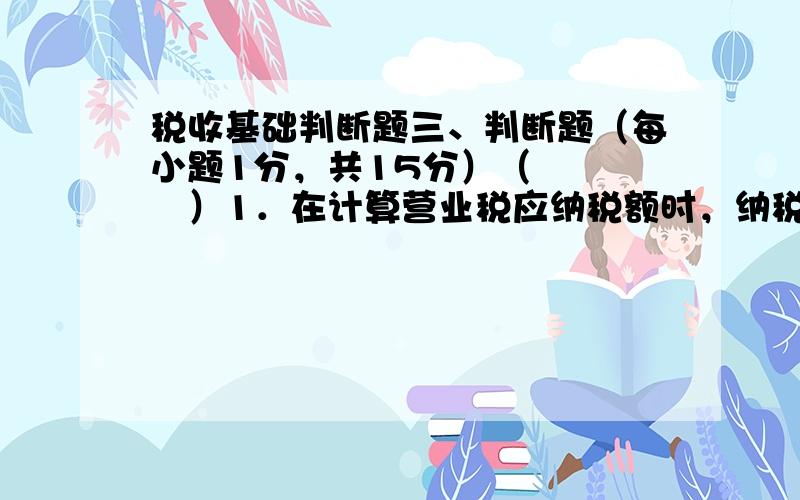 税收基础判断题三、判断题（每小题1分，共15分）（　　　　）1．在计算营业税应纳税额时，纳税人的营业额超过起征点的，仅就