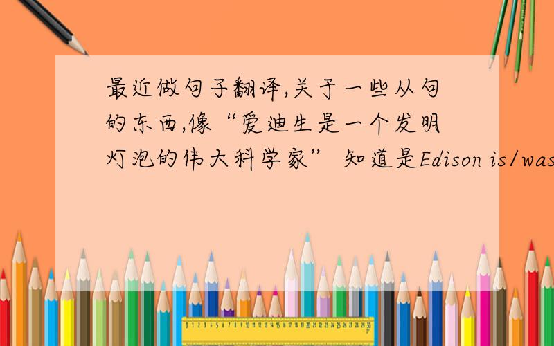 最近做句子翻译,关于一些从句的东西,像“爱迪生是一个发明灯泡的伟大科学家” 知道是Edison is/was a gre