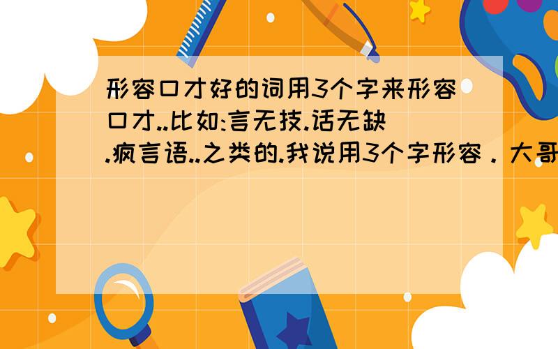 形容口才好的词用3个字来形容口才..比如:言无技.话无缺.疯言语..之类的.我说用3个字形容。大哥