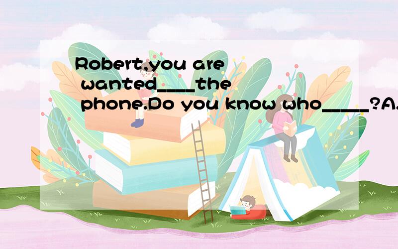 Robert,you are wanted____the phone.Do you know who_____?A.on