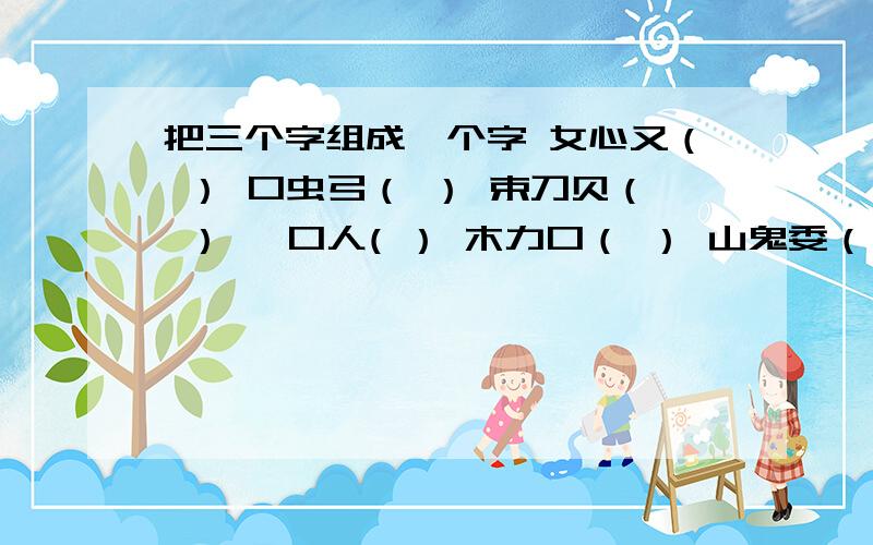 把三个字组成一个字 女心又（ ） 口虫弓（ ） 束刀贝（ ） 一口人( ） 木力口（ ） 山鬼委（ ） 口力贝（