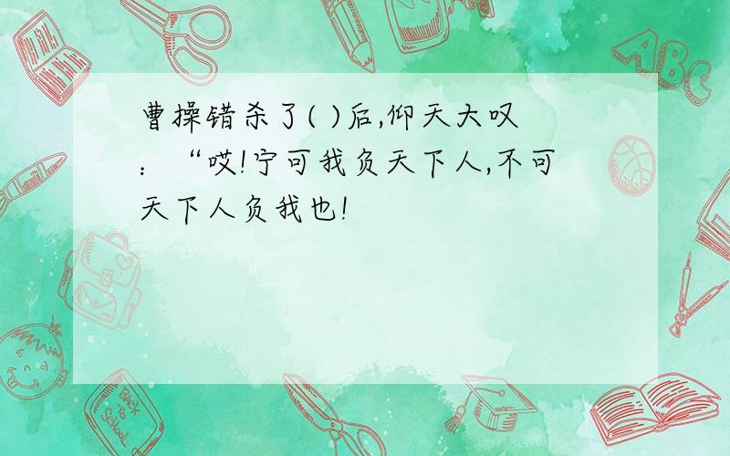 曹操错杀了( )后,仰天大叹：“哎!宁可我负天下人,不可天下人负我也!