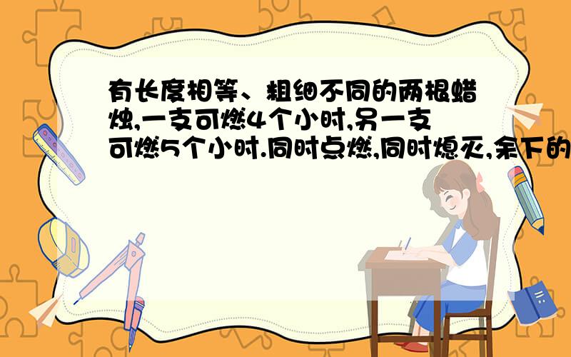 有长度相等、粗细不同的两根蜡烛,一支可燃4个小时,另一支可燃5个小时.同时点燃,同时熄灭,余下的长度一支是另一支的4倍,