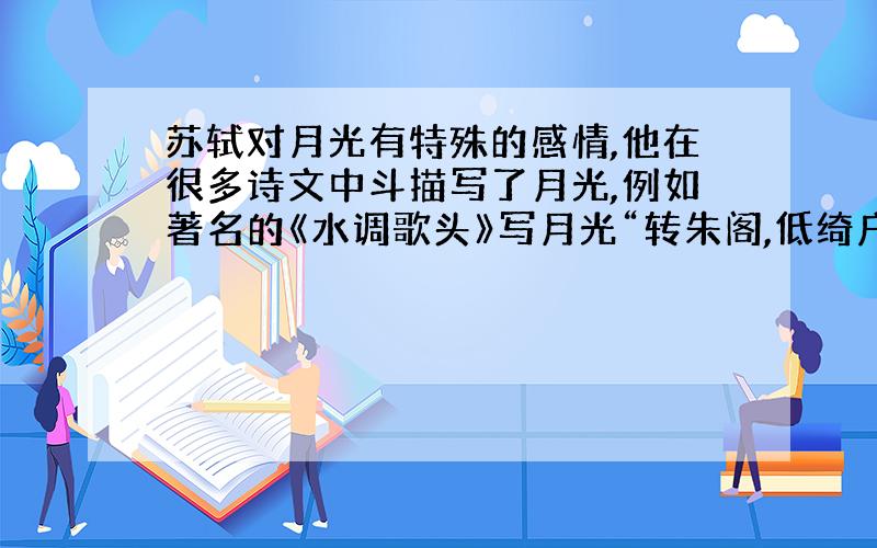 苏轼对月光有特殊的感情,他在很多诗文中斗描写了月光,例如著名的《水调歌头》写月光“转朱阁,低绮户,照无眠.”；《洞仙歌》