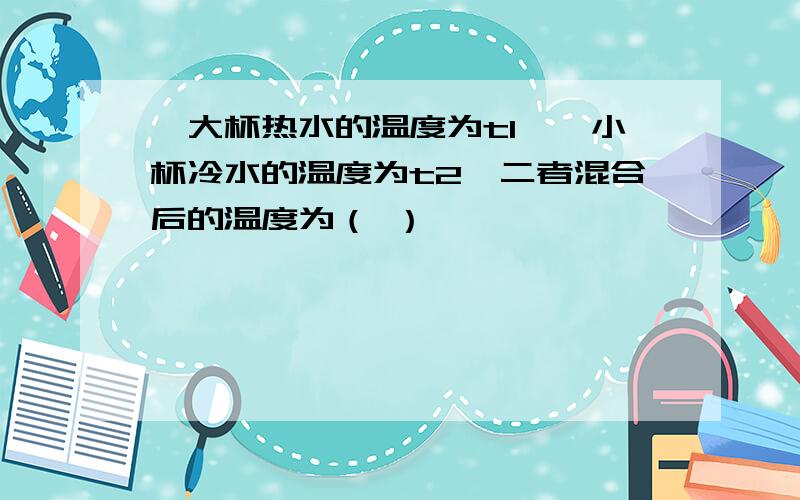 一大杯热水的温度为t1,一小杯冷水的温度为t2,二者混合后的温度为（ ）