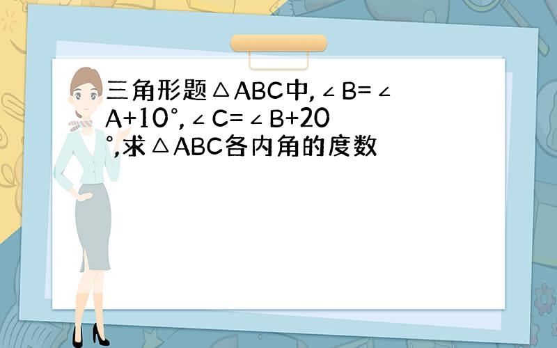 三角形题△ABC中,∠B=∠A+10°,∠C=∠B+20°,求△ABC各内角的度数