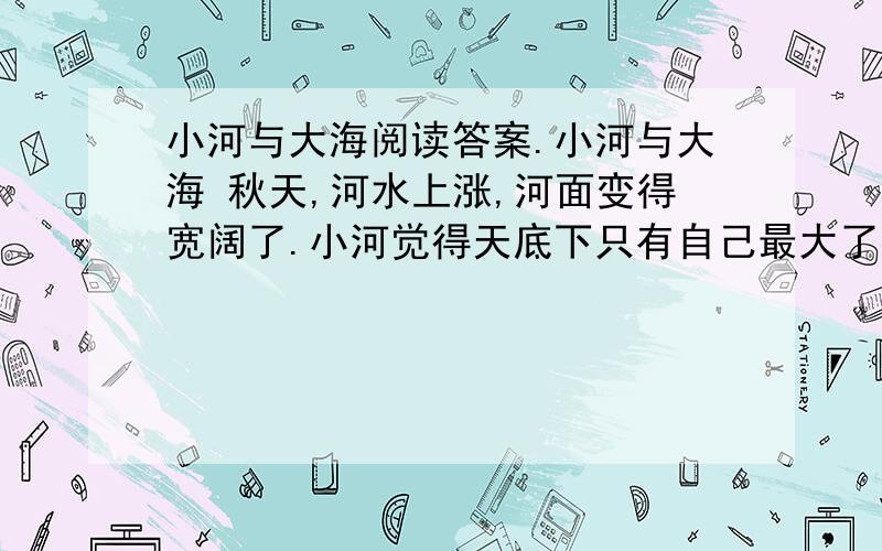 小河与大海阅读答案.小河与大海 秋天,河水上涨,河面变得宽阔了.小河觉得天底下只有自己最大了.他得意洋洋地流向大海,想和