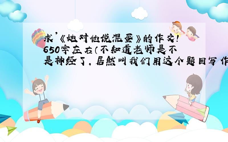 求'《她对他说混蛋》的作文!650字左右（不知道老师是不是神经了,居然叫我们用这个题目写作文）!