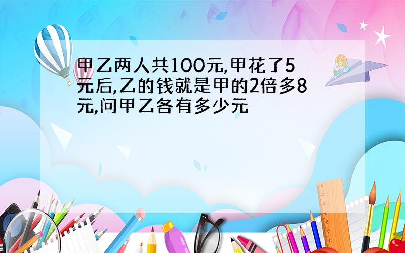 甲乙两人共100元,甲花了5元后,乙的钱就是甲的2倍多8元,问甲乙各有多少元