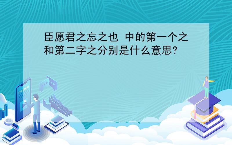 臣愿君之忘之也 中的第一个之和第二字之分别是什么意思?