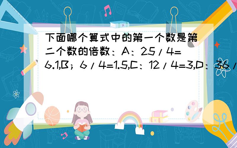 下面哪个算式中的第一个数是第二个数的倍数：A：25/4=6.1,B；6/4=1.5,C：12/4=3,D：36/3=1