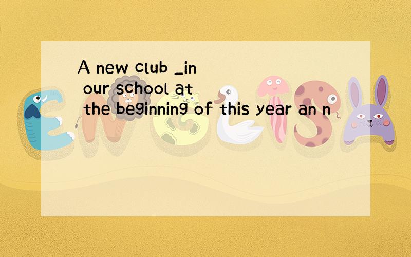 A new club _in our school at the beginning of this year an n