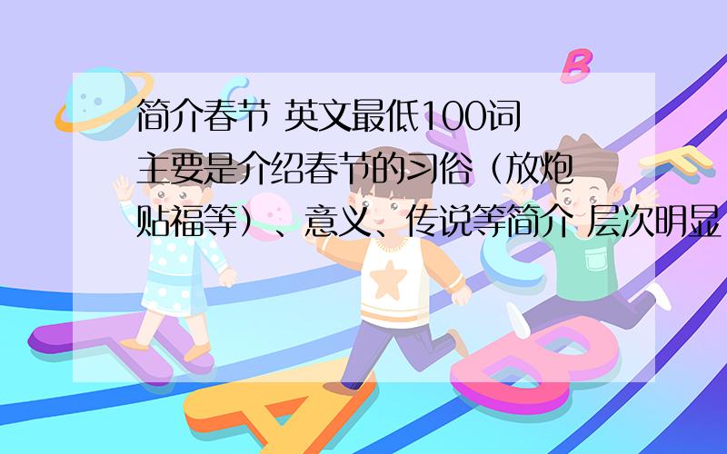 简介春节 英文最低100词 主要是介绍春节的习俗（放炮 贴福等）、意义、传说等简介 层次明显 没有失误 大概是初一至初二