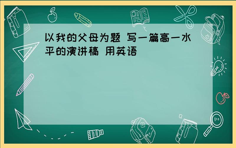 以我的父母为题 写一篇高一水平的演讲稿 用英语