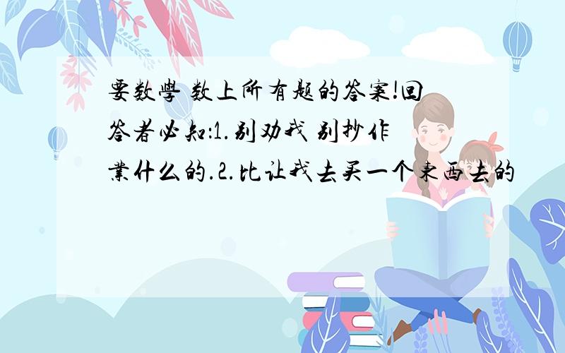 要数学 数上所有题的答案!回答者必知：1.别劝我 别抄作业什么的.2.比让我去买一个东西去的