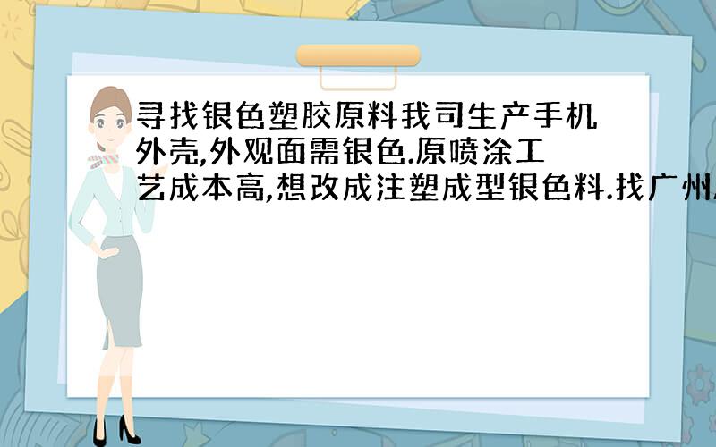 寻找银色塑胶原料我司生产手机外壳,外观面需银色.原喷涂工艺成本高,想改成注塑成型银色料.找广州Albis买了两款塑胶原料