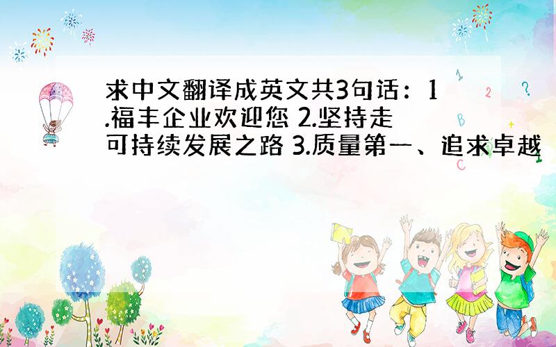 求中文翻译成英文共3句话：1.福丰企业欢迎您 2.坚持走可持续发展之路 3.质量第一、追求卓越