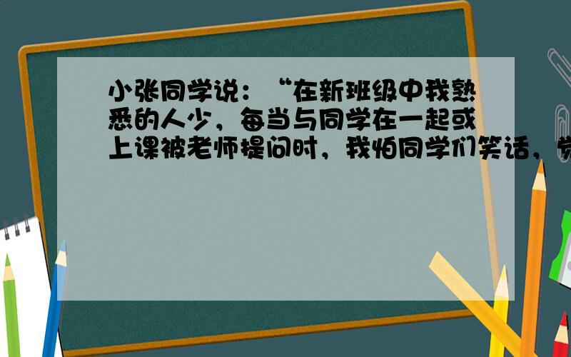 小张同学说：“在新班级中我熟悉的人少，每当与同学在一起或上课被老师提问时，我怕同学们笑话，觉得心跳加速，两腿发软，声音发