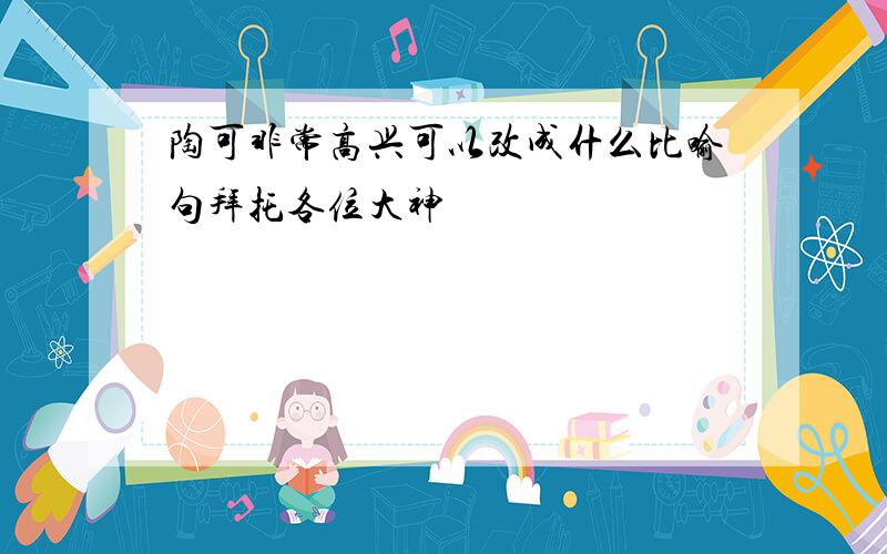 陶可非常高兴可以改成什么比喻句拜托各位大神