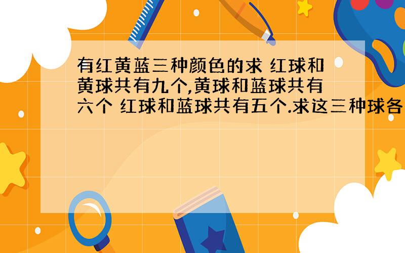 有红黄蓝三种颜色的求 红球和黄球共有九个,黄球和蓝球共有六个 红球和蓝球共有五个.求这三种球各占