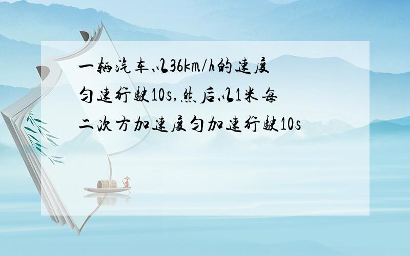 一辆汽车以36km/h的速度匀速行驶10s,然后以1米每二次方加速度匀加速行驶10s