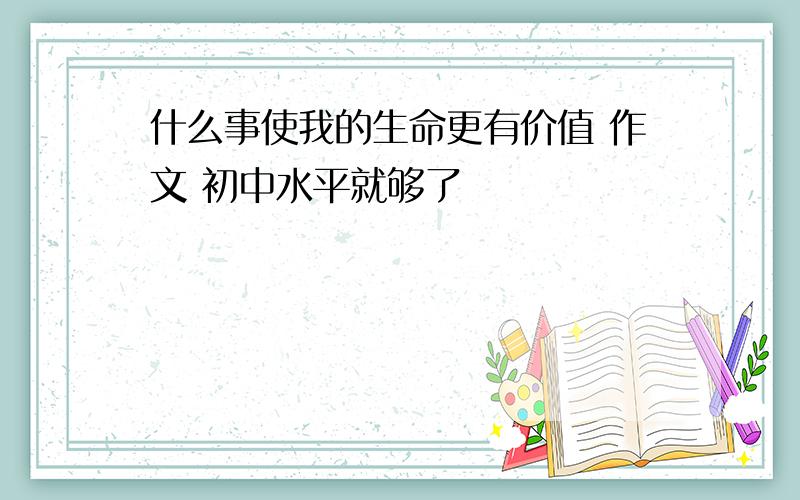 什么事使我的生命更有价值 作文 初中水平就够了