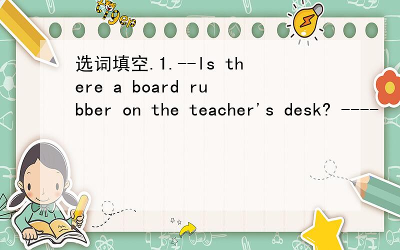 选词填空.1.--ls there a board rubber on the teacher's desk? ----