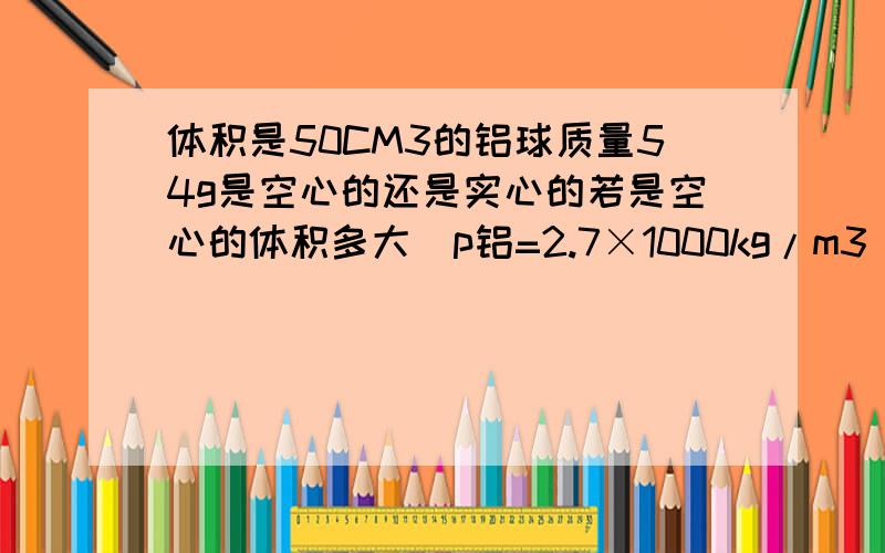 体积是50CM3的铝球质量54g是空心的还是实心的若是空心的体积多大（p铝=2.7×1000kg/m3