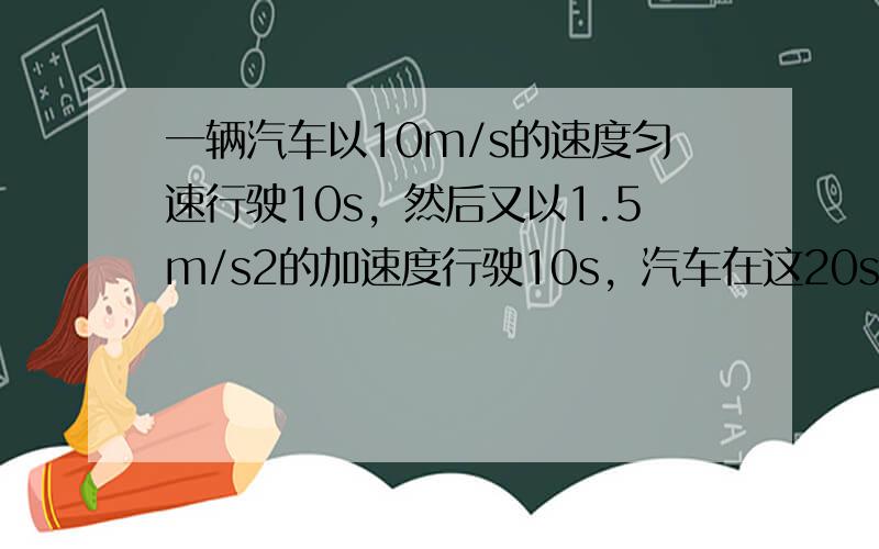 一辆汽车以10m/s的速度匀速行驶10s，然后又以1.5m/s2的加速度行驶10s，汽车在这20s内的位移是多大？整个2