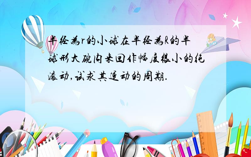 半径为r的小球在半径为R的半球形大碗内来回作幅度很小的纯滚动,试求其运动的周期.