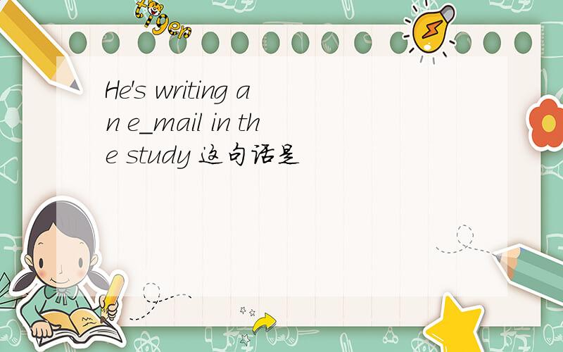 He's writing an e_mail in the study 这句话是